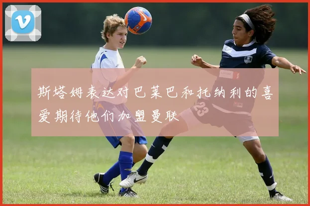 斯塔姆表达对巴莱巴和托纳利的喜爱期待他们加盟曼联