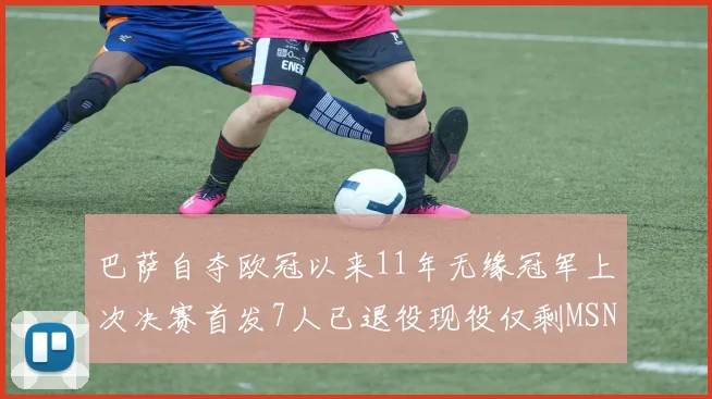 巴萨自夺欧冠以来11年无缘冠军上次决赛首发7人已退役现役仅剩MSN与特尔施特根