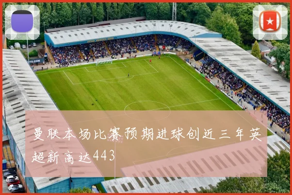 曼联本场比赛预期进球创近三年英超新高达443