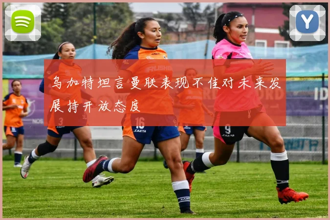 乌加特坦言曼联表现不佳对未来发展持开放态度
