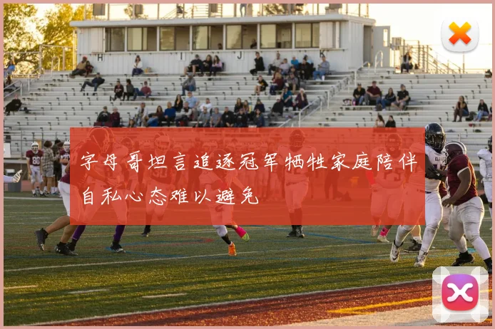 字母哥坦言追逐冠军牺牲家庭陪伴自私心态难以避免
