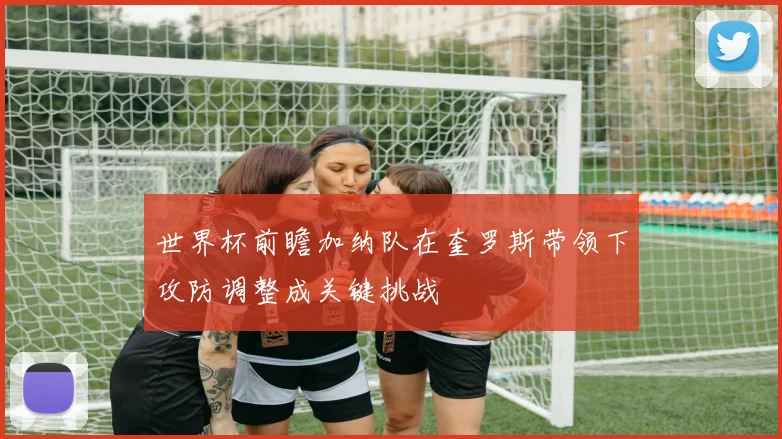 世界杯前瞻加纳队在奎罗斯带领下攻防调整成关键挑战