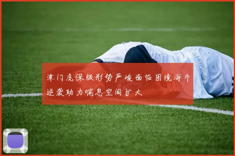 津门虎保级形势严峻面临困境海牛逆袭助力喘息空间扩大