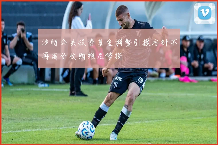 沙特公共投资基金调整引援方针不再高价收购维尼修斯
