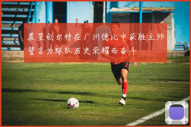 晨星创尔特在广州德比中获胜主帅誓言为球队历史荣耀而奋斗