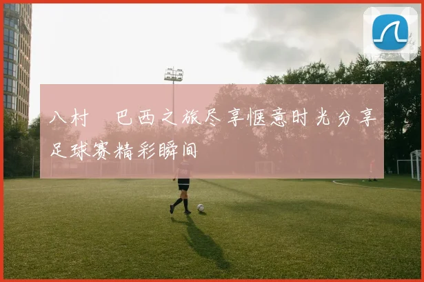八村塁巴西之旅尽享惬意时光分享足球赛精彩瞬间