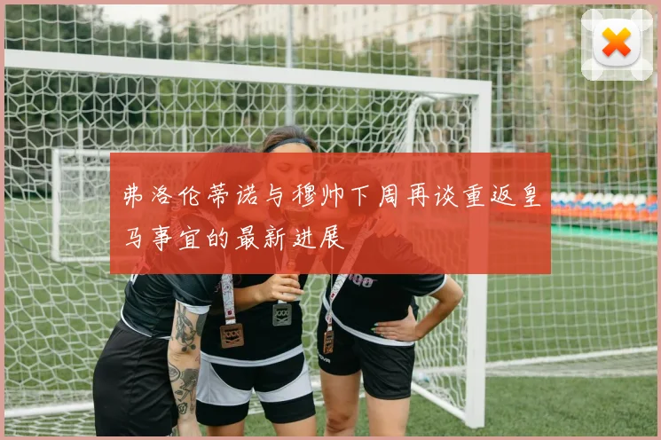 弗洛伦蒂诺与穆帅下周再谈重返皇马事宜的最新进展