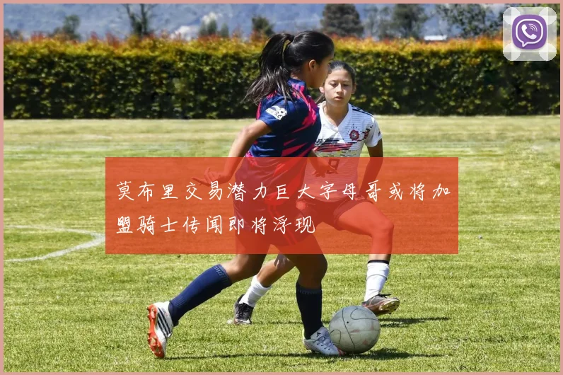 莫布里交易潜力巨大字母哥或将加盟骑士传闻即将浮现