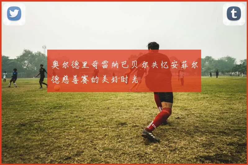 奥尔德里奇雷纳巴贝尔共忆安菲尔德慈善赛的美好时光