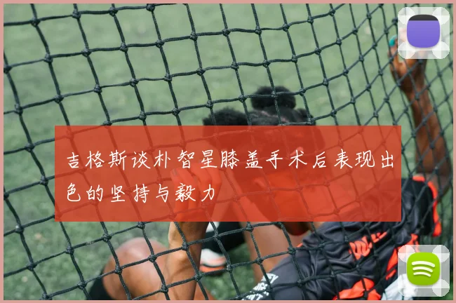 吉格斯谈朴智星膝盖手术后表现出色的坚持与毅力