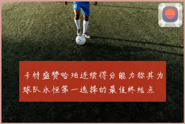 卡特盛赞哈珀连续得分能力称其为球队永恒第一选择的最佳终结点