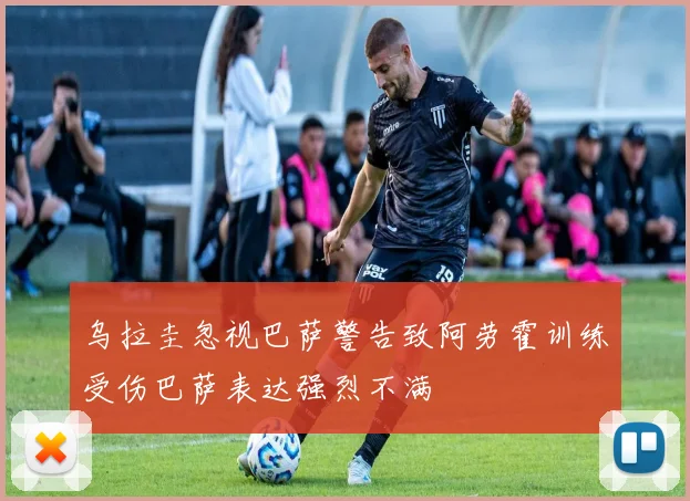 乌拉圭忽视巴萨警告致阿劳霍训练受伤巴萨表达强烈不满