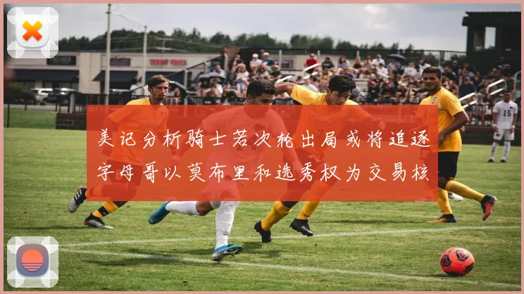 美记分析骑士若次轮出局或将追逐字母哥以莫布里和选秀权为交易核心