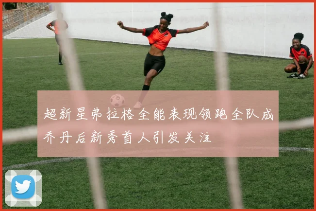超新星弗拉格全能表现领跑全队成乔丹后新秀首人引发关注